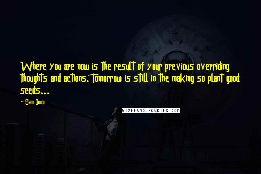 Sam Owen Quotes: Where you are now is the result of your previous overriding thoughts and actions. Tomorrow is still in the making so plant good seeds...