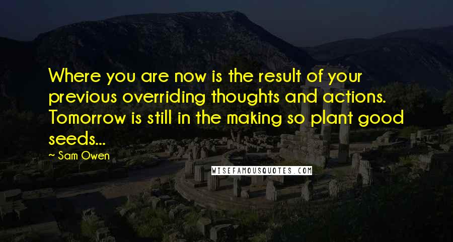 Sam Owen Quotes: Where you are now is the result of your previous overriding thoughts and actions. Tomorrow is still in the making so plant good seeds...