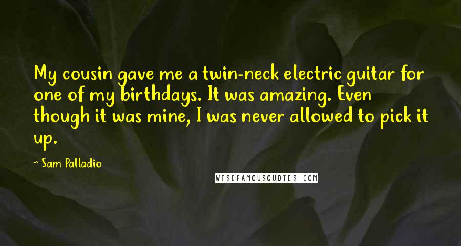 Sam Palladio Quotes: My cousin gave me a twin-neck electric guitar for one of my birthdays. It was amazing. Even though it was mine, I was never allowed to pick it up.