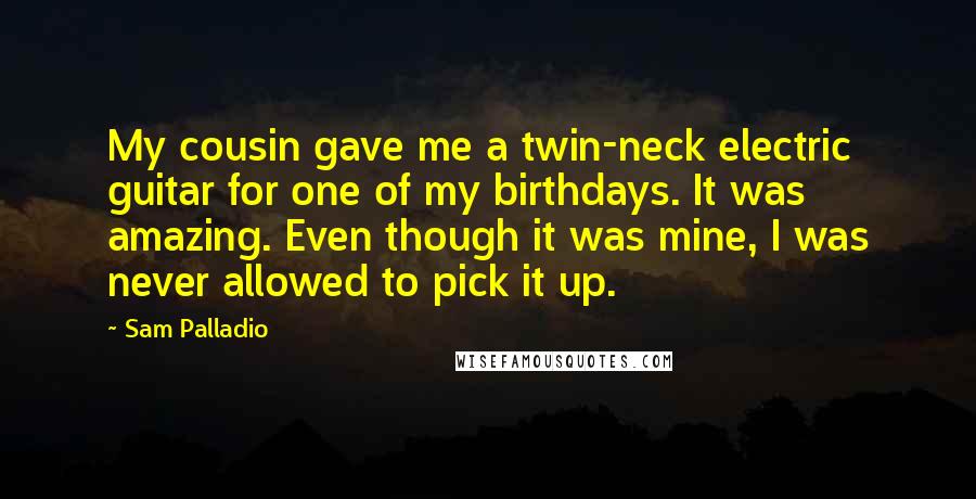 Sam Palladio Quotes: My cousin gave me a twin-neck electric guitar for one of my birthdays. It was amazing. Even though it was mine, I was never allowed to pick it up.