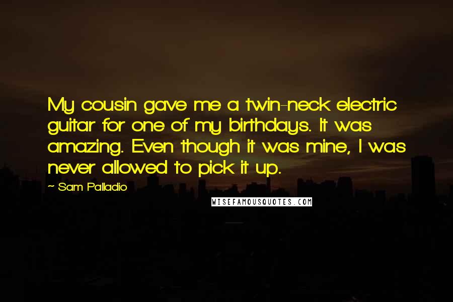 Sam Palladio Quotes: My cousin gave me a twin-neck electric guitar for one of my birthdays. It was amazing. Even though it was mine, I was never allowed to pick it up.