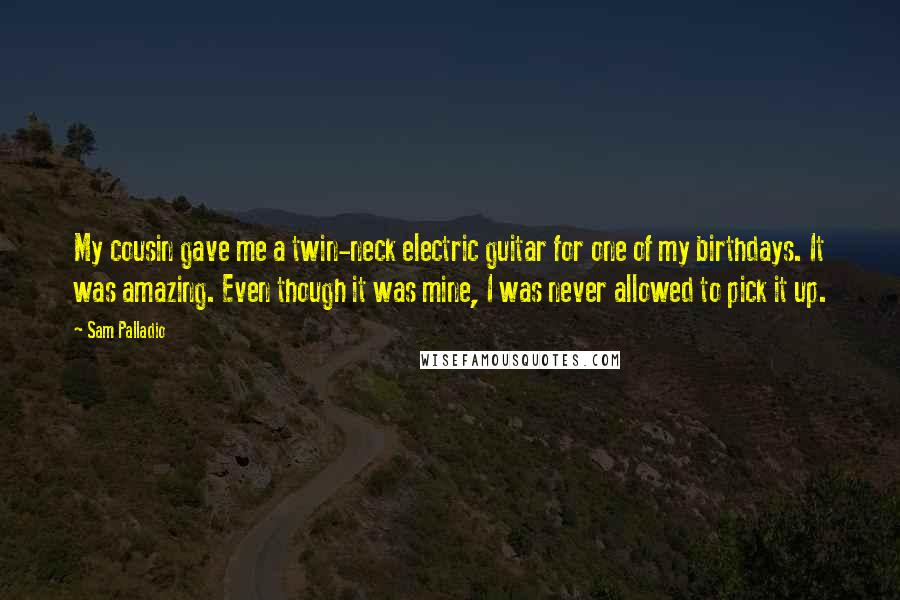 Sam Palladio Quotes: My cousin gave me a twin-neck electric guitar for one of my birthdays. It was amazing. Even though it was mine, I was never allowed to pick it up.