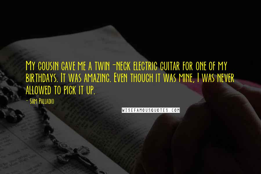 Sam Palladio Quotes: My cousin gave me a twin-neck electric guitar for one of my birthdays. It was amazing. Even though it was mine, I was never allowed to pick it up.