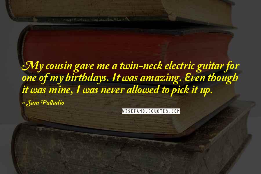 Sam Palladio Quotes: My cousin gave me a twin-neck electric guitar for one of my birthdays. It was amazing. Even though it was mine, I was never allowed to pick it up.