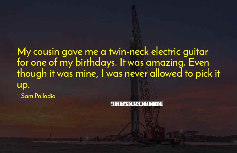 Sam Palladio Quotes: My cousin gave me a twin-neck electric guitar for one of my birthdays. It was amazing. Even though it was mine, I was never allowed to pick it up.