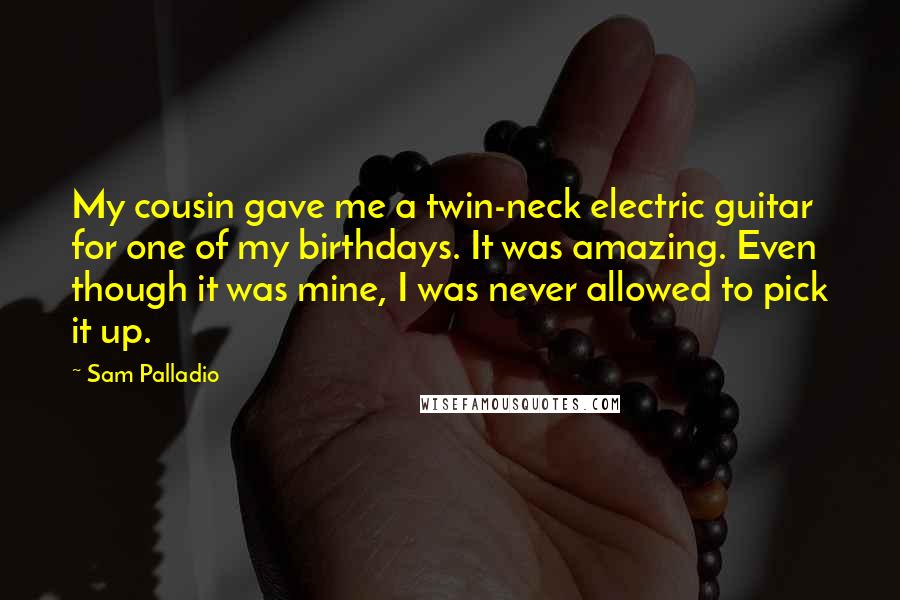 Sam Palladio Quotes: My cousin gave me a twin-neck electric guitar for one of my birthdays. It was amazing. Even though it was mine, I was never allowed to pick it up.