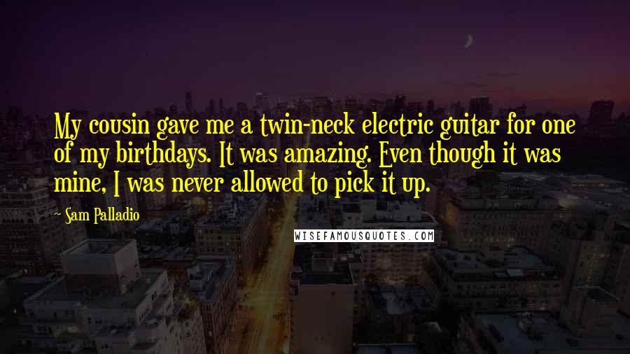 Sam Palladio Quotes: My cousin gave me a twin-neck electric guitar for one of my birthdays. It was amazing. Even though it was mine, I was never allowed to pick it up.