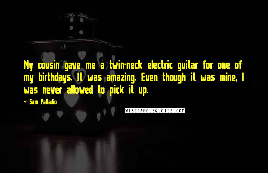 Sam Palladio Quotes: My cousin gave me a twin-neck electric guitar for one of my birthdays. It was amazing. Even though it was mine, I was never allowed to pick it up.