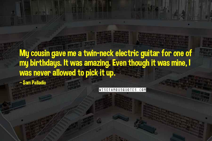 Sam Palladio Quotes: My cousin gave me a twin-neck electric guitar for one of my birthdays. It was amazing. Even though it was mine, I was never allowed to pick it up.