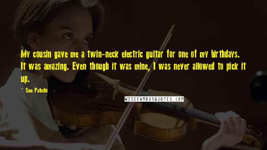 Sam Palladio Quotes: My cousin gave me a twin-neck electric guitar for one of my birthdays. It was amazing. Even though it was mine, I was never allowed to pick it up.