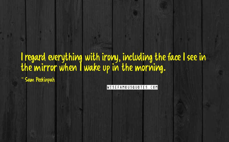 Sam Peckinpah Quotes: I regard everything with irony, including the face I see in the mirror when I wake up in the morning.