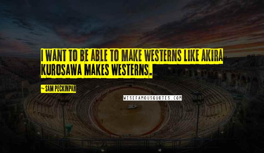 Sam Peckinpah Quotes: I want to be able to make westerns like Akira Kurosawa makes westerns.