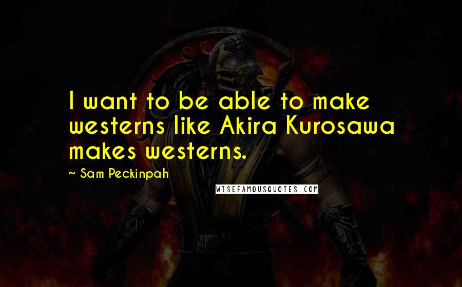 Sam Peckinpah Quotes: I want to be able to make westerns like Akira Kurosawa makes westerns.