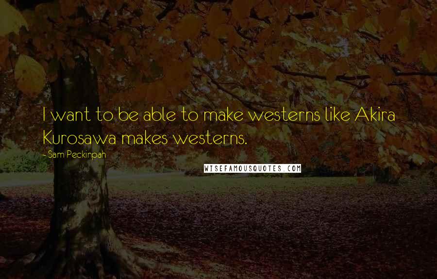 Sam Peckinpah Quotes: I want to be able to make westerns like Akira Kurosawa makes westerns.