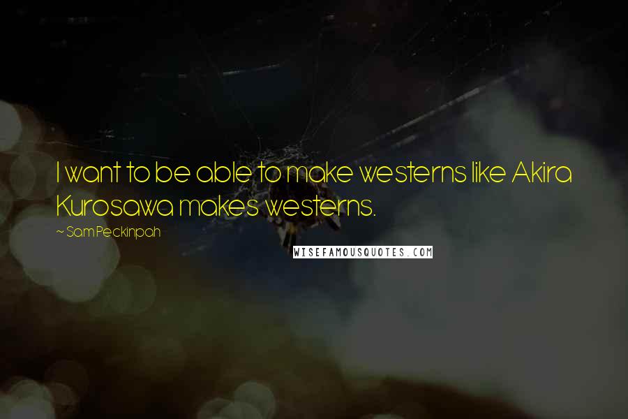 Sam Peckinpah Quotes: I want to be able to make westerns like Akira Kurosawa makes westerns.