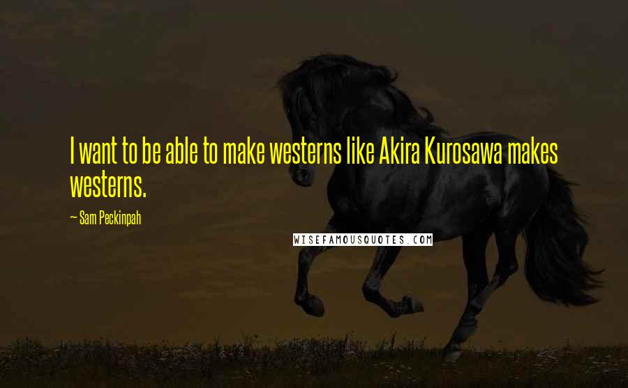 Sam Peckinpah Quotes: I want to be able to make westerns like Akira Kurosawa makes westerns.