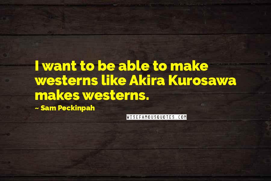 Sam Peckinpah Quotes: I want to be able to make westerns like Akira Kurosawa makes westerns.