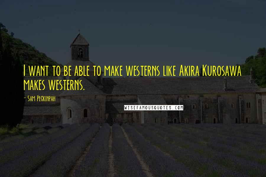Sam Peckinpah Quotes: I want to be able to make westerns like Akira Kurosawa makes westerns.