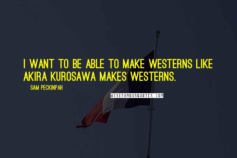 Sam Peckinpah Quotes: I want to be able to make westerns like Akira Kurosawa makes westerns.