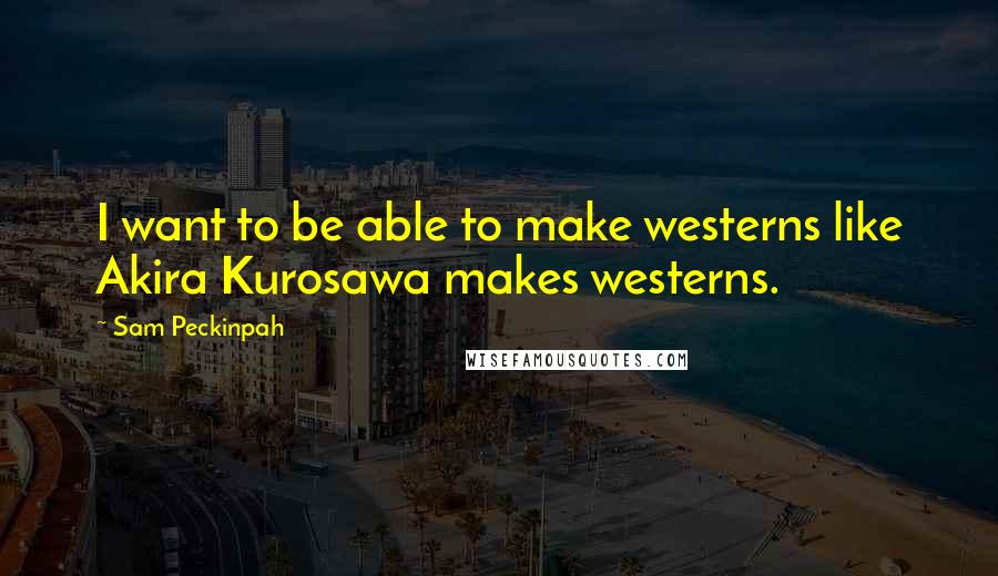 Sam Peckinpah Quotes: I want to be able to make westerns like Akira Kurosawa makes westerns.