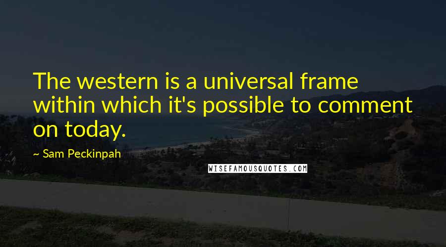 Sam Peckinpah Quotes: The western is a universal frame within which it's possible to comment on today.