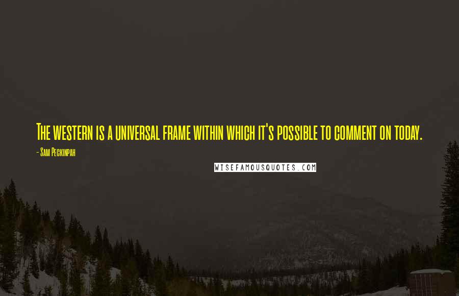 Sam Peckinpah Quotes: The western is a universal frame within which it's possible to comment on today.