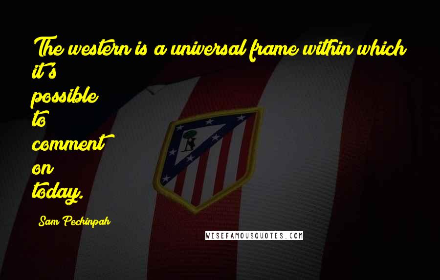 Sam Peckinpah Quotes: The western is a universal frame within which it's possible to comment on today.