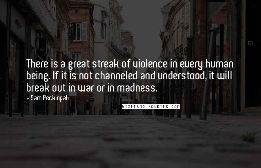 Sam Peckinpah Quotes: There is a great streak of violence in every human being. If it is not channeled and understood, it will break out in war or in madness.