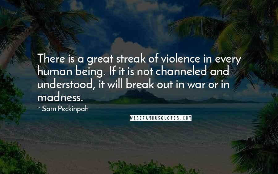 Sam Peckinpah Quotes: There is a great streak of violence in every human being. If it is not channeled and understood, it will break out in war or in madness.