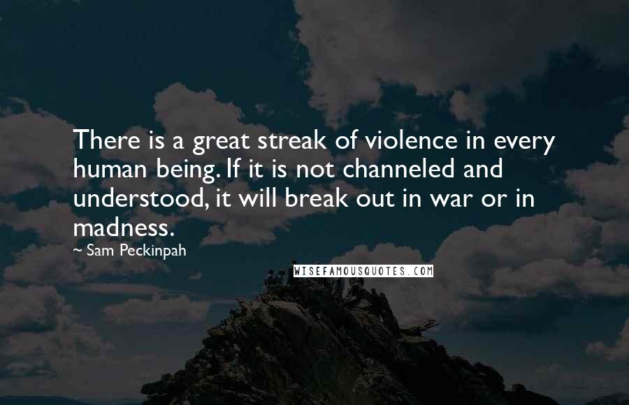 Sam Peckinpah Quotes: There is a great streak of violence in every human being. If it is not channeled and understood, it will break out in war or in madness.