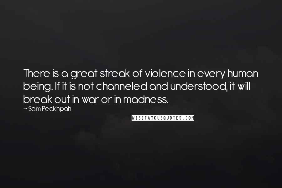 Sam Peckinpah Quotes: There is a great streak of violence in every human being. If it is not channeled and understood, it will break out in war or in madness.