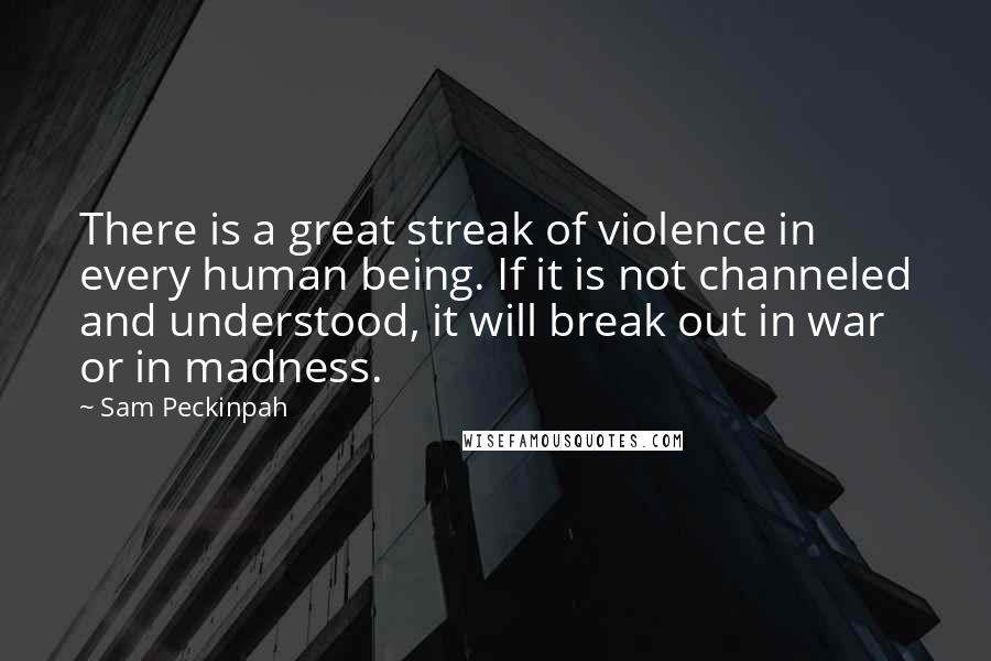 Sam Peckinpah Quotes: There is a great streak of violence in every human being. If it is not channeled and understood, it will break out in war or in madness.