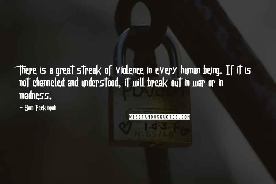 Sam Peckinpah Quotes: There is a great streak of violence in every human being. If it is not channeled and understood, it will break out in war or in madness.