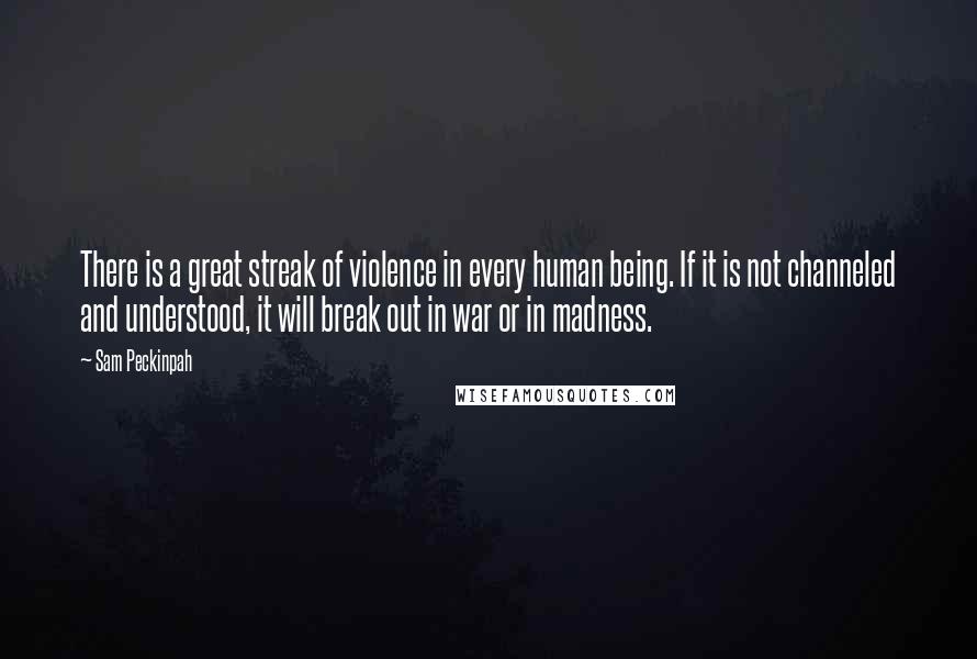 Sam Peckinpah Quotes: There is a great streak of violence in every human being. If it is not channeled and understood, it will break out in war or in madness.