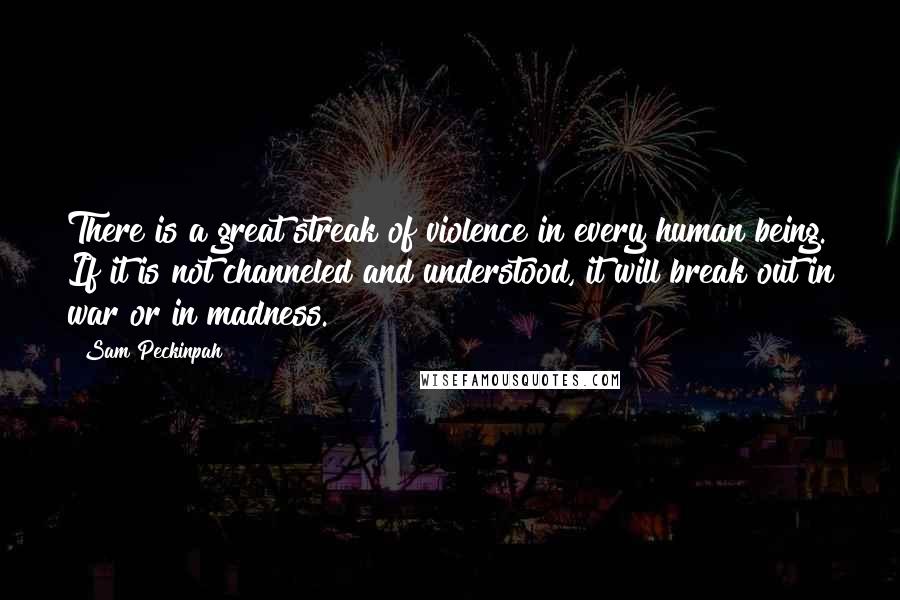 Sam Peckinpah Quotes: There is a great streak of violence in every human being. If it is not channeled and understood, it will break out in war or in madness.