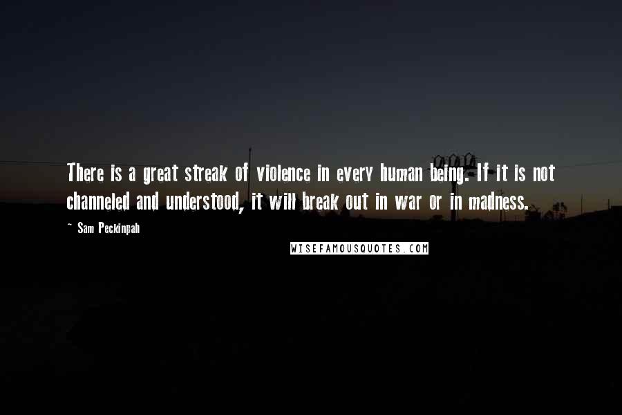 Sam Peckinpah Quotes: There is a great streak of violence in every human being. If it is not channeled and understood, it will break out in war or in madness.