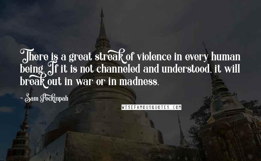 Sam Peckinpah Quotes: There is a great streak of violence in every human being. If it is not channeled and understood, it will break out in war or in madness.