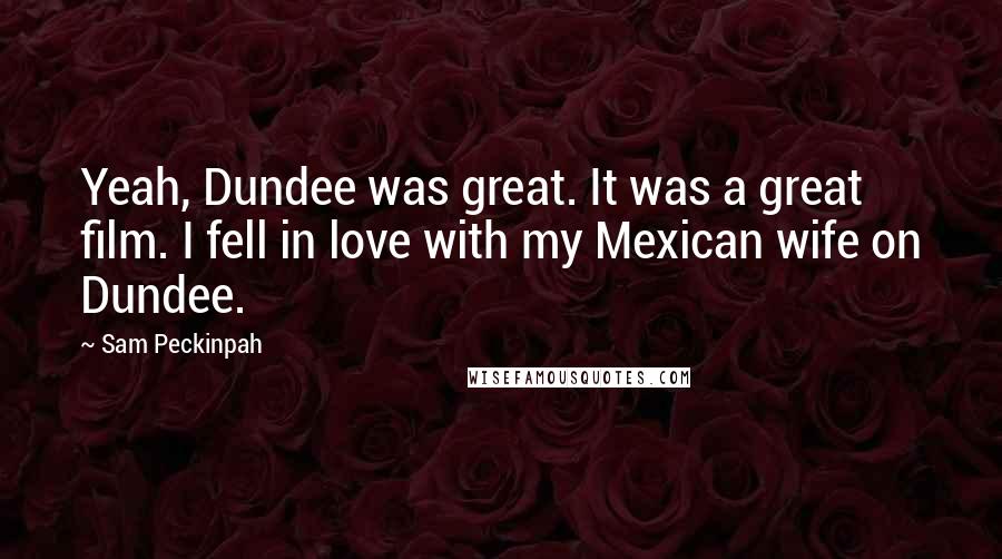 Sam Peckinpah Quotes: Yeah, Dundee was great. It was a great film. I fell in love with my Mexican wife on Dundee.