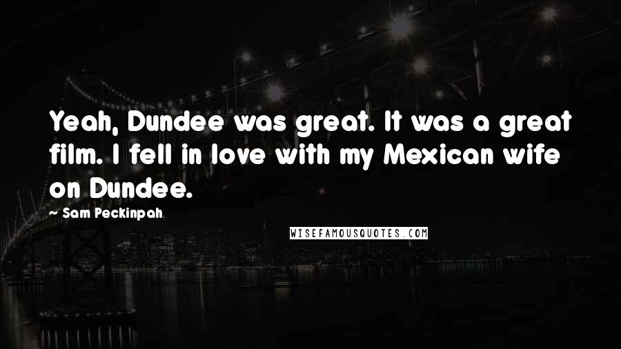 Sam Peckinpah Quotes: Yeah, Dundee was great. It was a great film. I fell in love with my Mexican wife on Dundee.