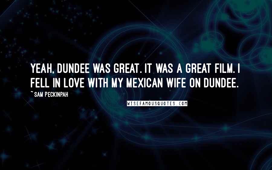 Sam Peckinpah Quotes: Yeah, Dundee was great. It was a great film. I fell in love with my Mexican wife on Dundee.