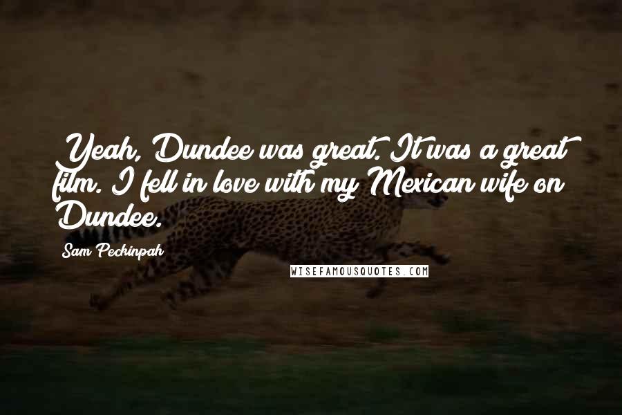 Sam Peckinpah Quotes: Yeah, Dundee was great. It was a great film. I fell in love with my Mexican wife on Dundee.