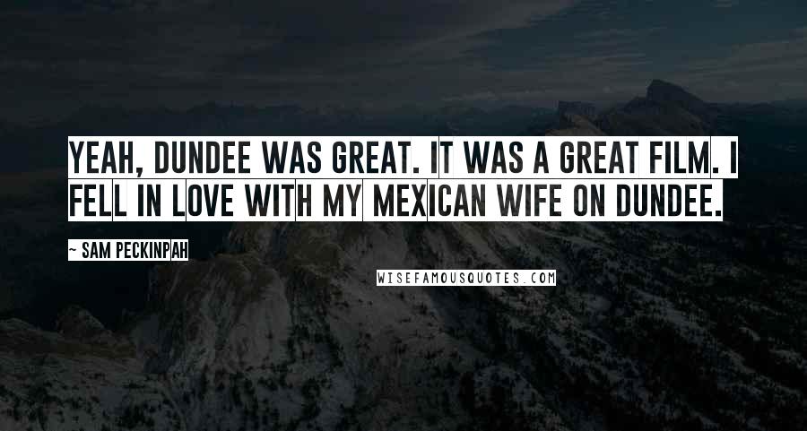 Sam Peckinpah Quotes: Yeah, Dundee was great. It was a great film. I fell in love with my Mexican wife on Dundee.
