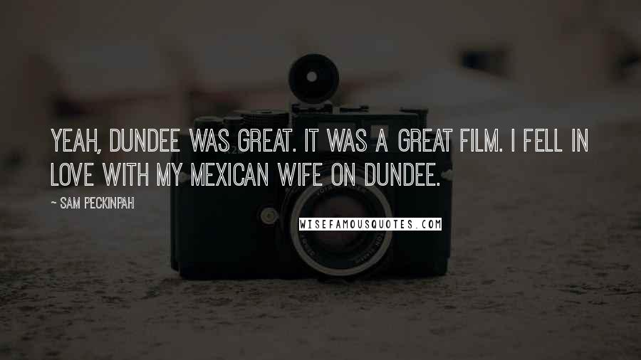Sam Peckinpah Quotes: Yeah, Dundee was great. It was a great film. I fell in love with my Mexican wife on Dundee.