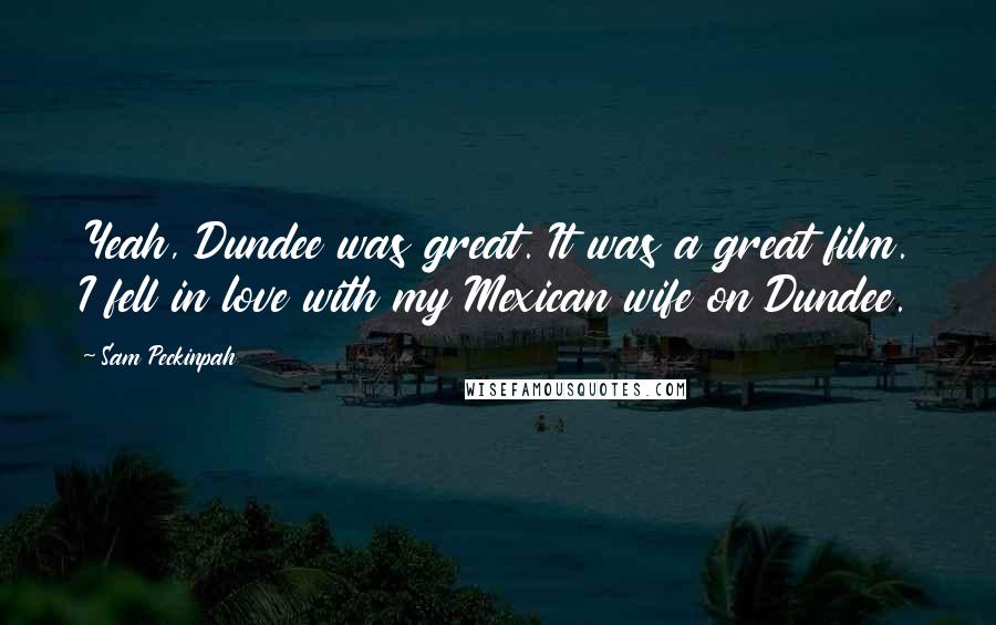 Sam Peckinpah Quotes: Yeah, Dundee was great. It was a great film. I fell in love with my Mexican wife on Dundee.