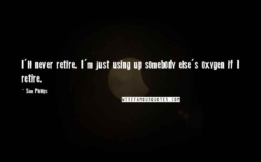 Sam Phillips Quotes: I'll never retire. I'm just using up somebody else's oxygen if I retire.