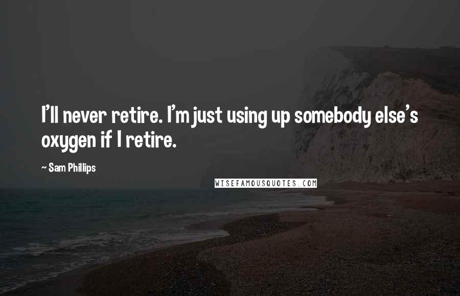 Sam Phillips Quotes: I'll never retire. I'm just using up somebody else's oxygen if I retire.
