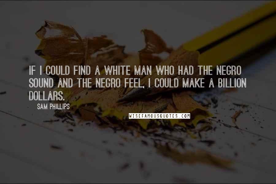 Sam Phillips Quotes: If I could find a white man who had the Negro sound and the Negro feel, I could make a billion dollars.