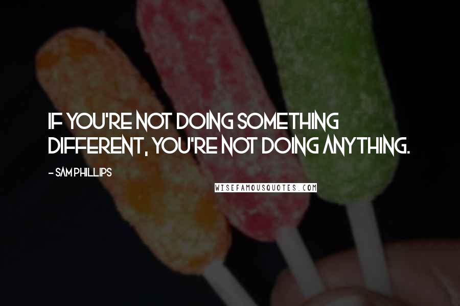 Sam Phillips Quotes: If you're not doing something different, you're not doing anything.