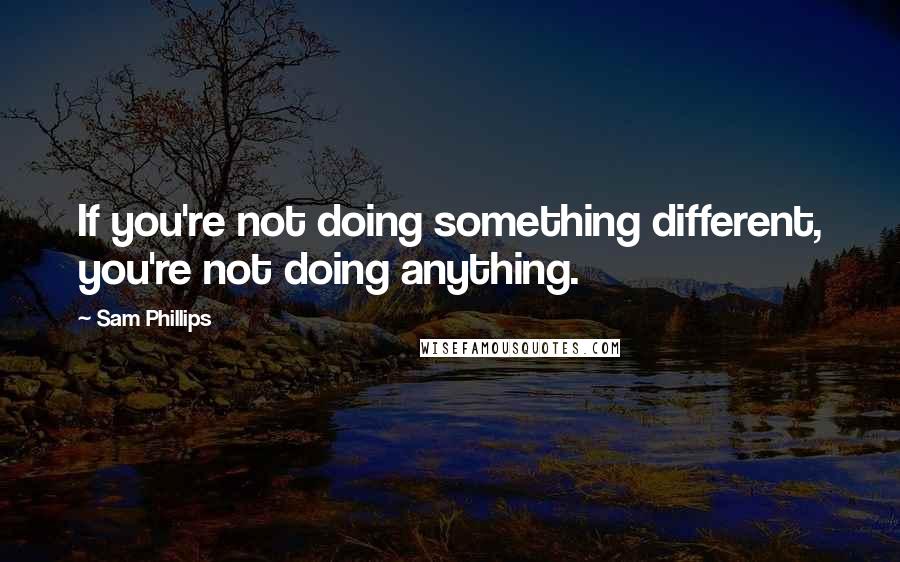 Sam Phillips Quotes: If you're not doing something different, you're not doing anything.