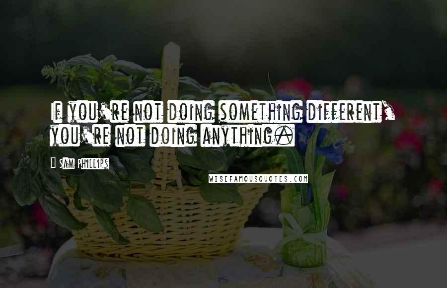 Sam Phillips Quotes: If you're not doing something different, you're not doing anything.